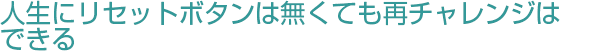 人生にリセットボタンは無くても再チャレンジはできる。