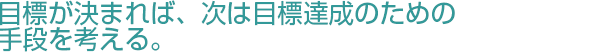 目標が決まれば次は目標達成のための手段を考える。